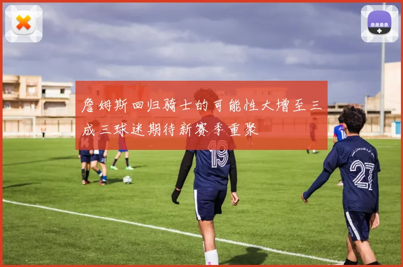 詹姆斯回归骑士的可能性大增至三成三球迷期待新赛季重聚