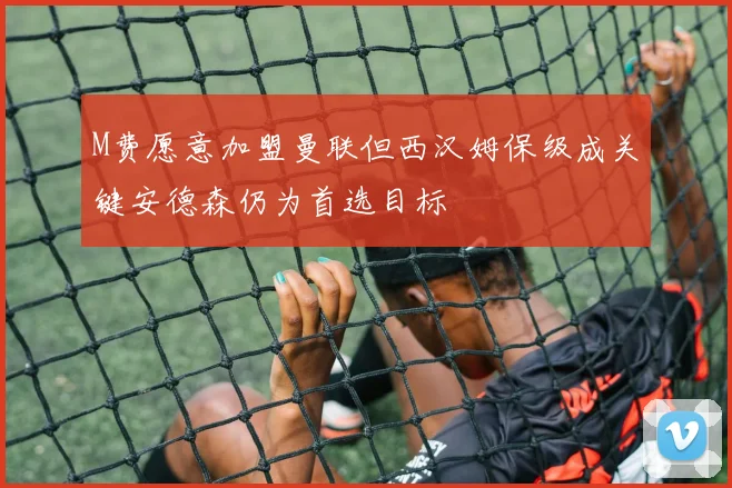M费愿意加盟曼联但西汉姆保级成关键安德森仍为首选目标