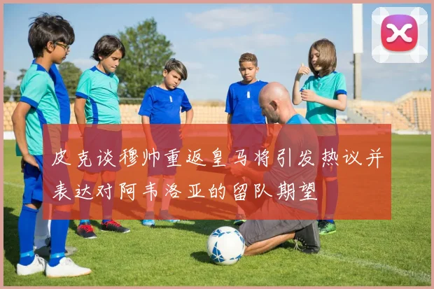 皮克谈穆帅重返皇马将引发热议并表达对阿韦洛亚的留队期望