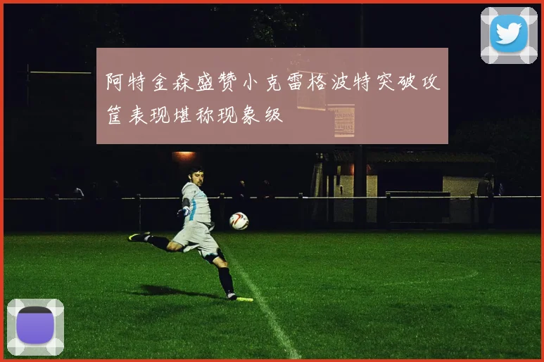 阿特金森盛赞小克雷格波特突破攻筐表现堪称现象级