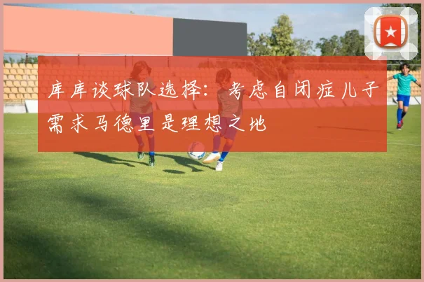 库库谈球队选择：考虑自闭症儿子需求马德里是理想之地