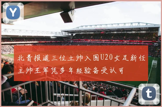 北青报道三位土帅入围U20女足新任主帅王军凭多年经验备受认可