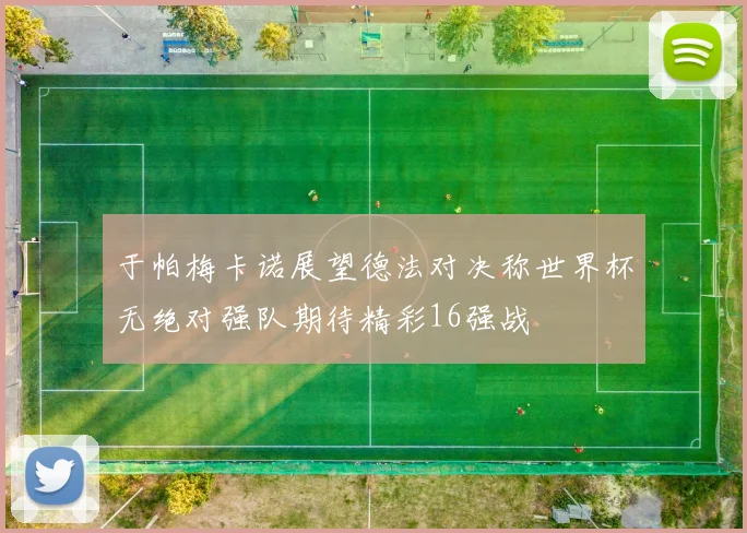 于帕梅卡诺展望德法对决称世界杯无绝对强队期待精彩16强战