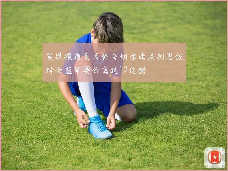 英媒报道皇马将与切尔西谈判恩佐转会蓝军要价高达12亿镑