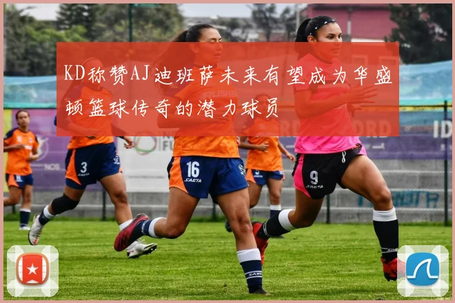 KD称赞AJ迪班萨未来有望成为华盛顿篮球传奇的潜力球员