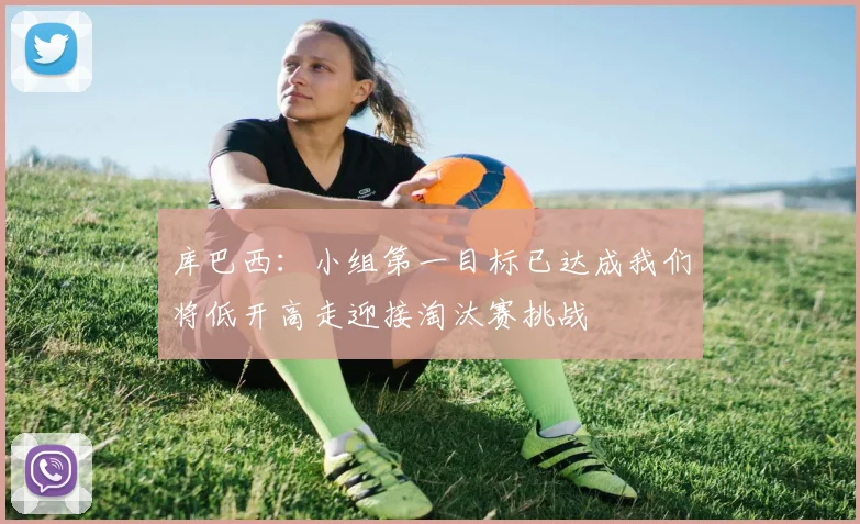 库巴西：小组第一目标已达成我们将低开高走迎接淘汰赛挑战