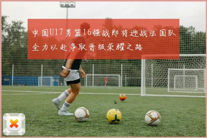 中国U17男篮16强战即将迎战法国队全力以赴争取晋级荣耀之路