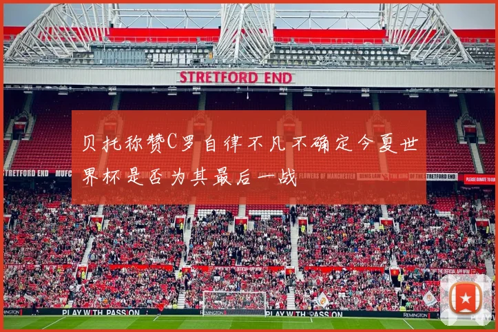 贝托称赞C罗自律不凡不确定今夏世界杯是否为其最后一战