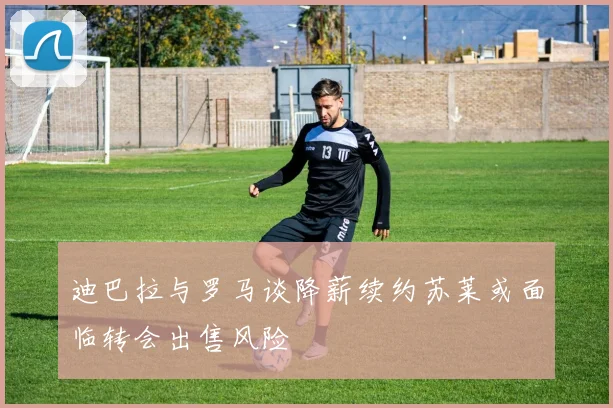 迪巴拉与罗马谈降薪续约苏莱或面临转会出售风险