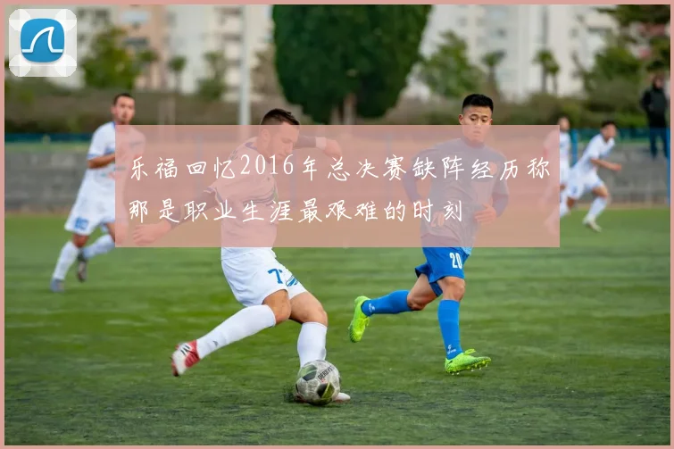 乐福回忆2016年总决赛缺阵经历称那是职业生涯最艰难的时刻