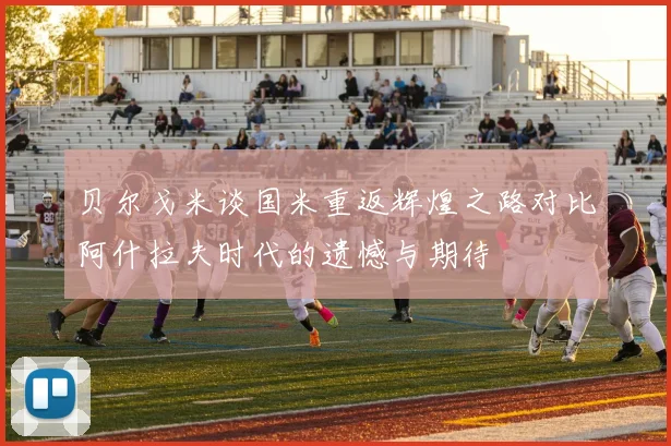 贝尔戈米谈国米重返辉煌之路对比阿什拉夫时代的遗憾与期待