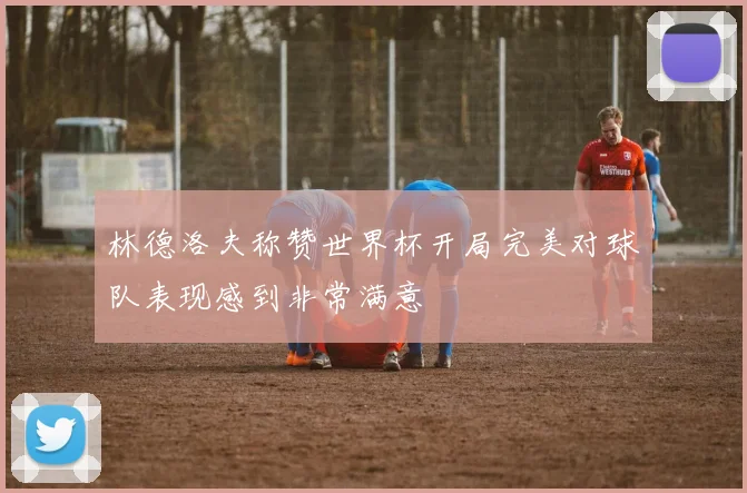 林德洛夫称赞世界杯开局完美对球队表现感到非常满意