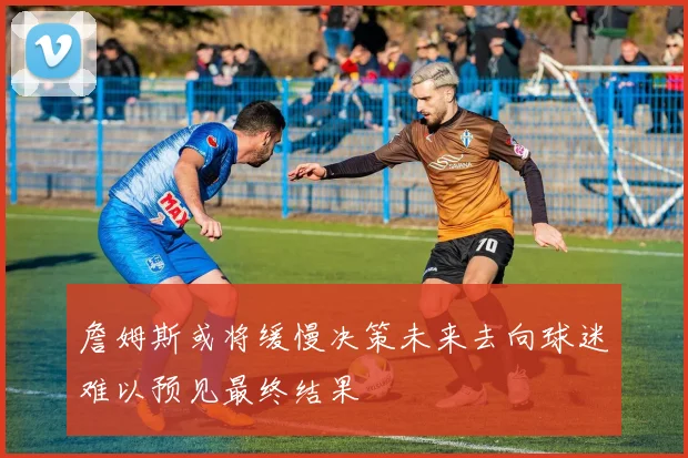 詹姆斯或将缓慢决策未来去向球迷难以预见最终结果
