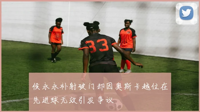 侯永永补射破门却因奥斯卡越位在先进球无效引发争议